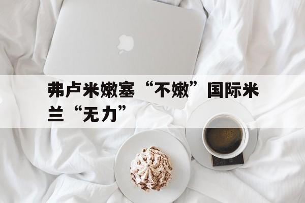 678体育app-关于弗卢米嫩塞“不嫩”国际米兰“无力”的信息